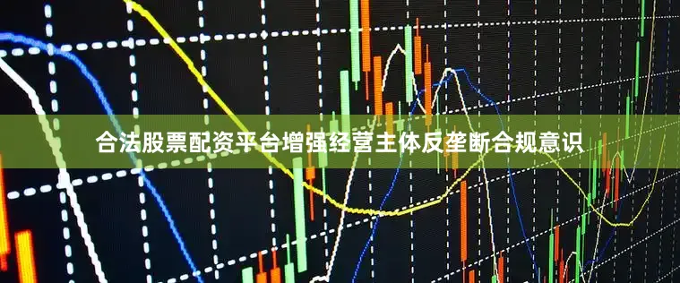 合法股票配资平台增强经营主体反垄断合规意识