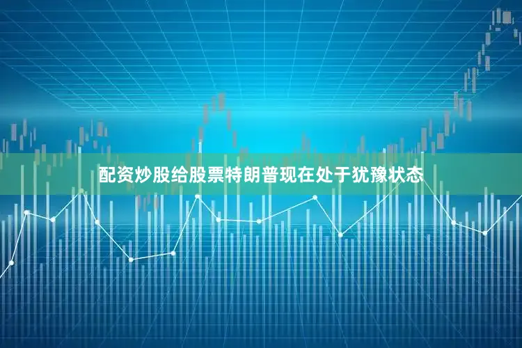 配资炒股给股票特朗普现在处于犹豫状态